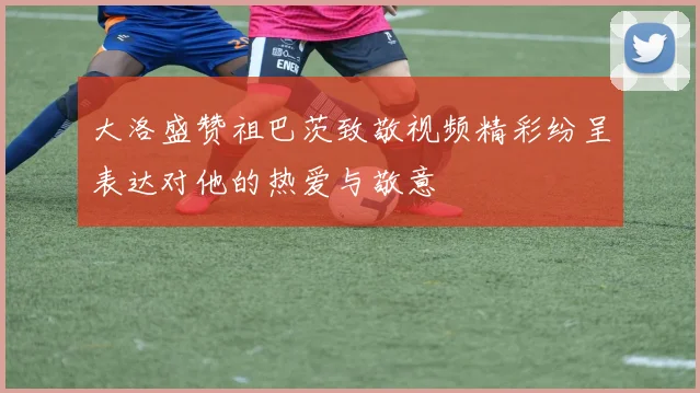大洛盛赞祖巴茨致敬视频精彩纷呈表达对他的热爱与敬意