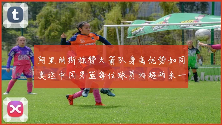 阿里纳斯称赞火箭队身高优势如同奥运中国男篮每位球员均超两米一