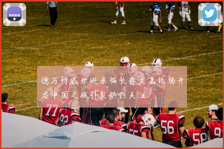 德万特威尔逊亲临长春龙嘉机场开启中国之旅引发热烈关注