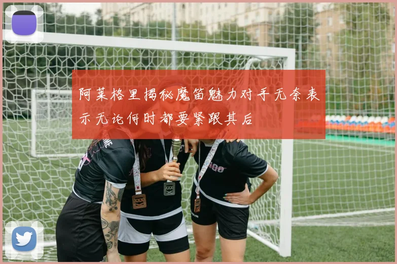 阿莱格里揭秘魔笛魅力对手无奈表示无论何时都要紧跟其后