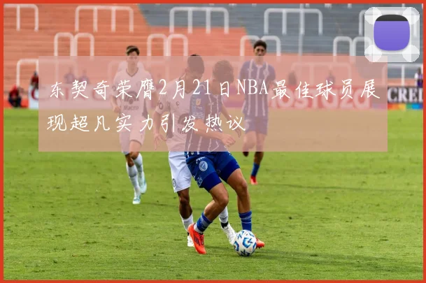 东契奇荣膺2月21日NBA最佳球员展现超凡实力引发热议