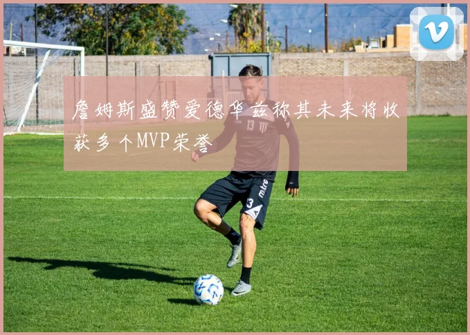 詹姆斯盛赞爱德华兹称其未来将收获多个MVP荣誉