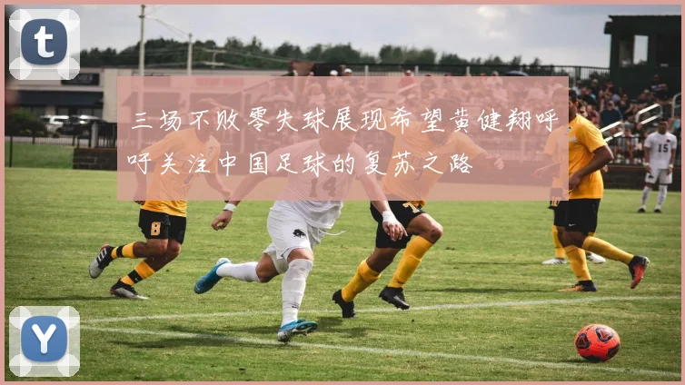 三场不败零失球展现希望黄健翔呼吁关注中国足球的复苏之路