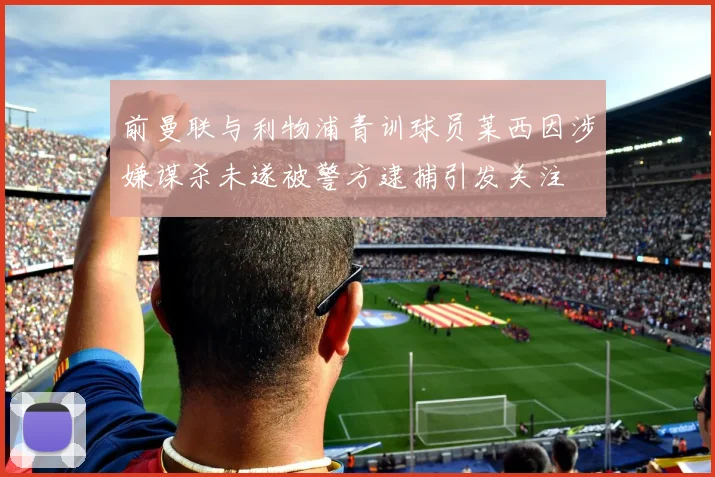 前曼联与利物浦青训球员莱西因涉嫌谋杀未遂被警方逮捕引发关注