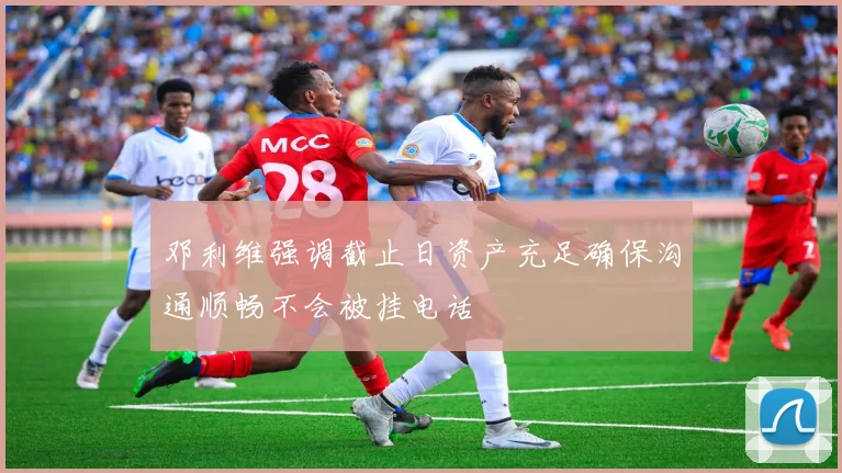 邓利维强调截止日资产充足确保沟通顺畅不会被挂电话