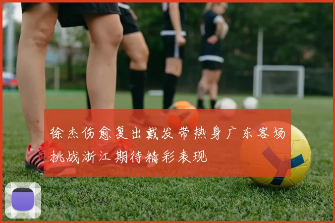 徐杰伤愈复出戴发带热身广东客场挑战浙江期待精彩表现