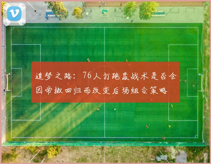 追梦之路：76人打跑轰战术是否会因帝椒回归而改变后场组合策略
