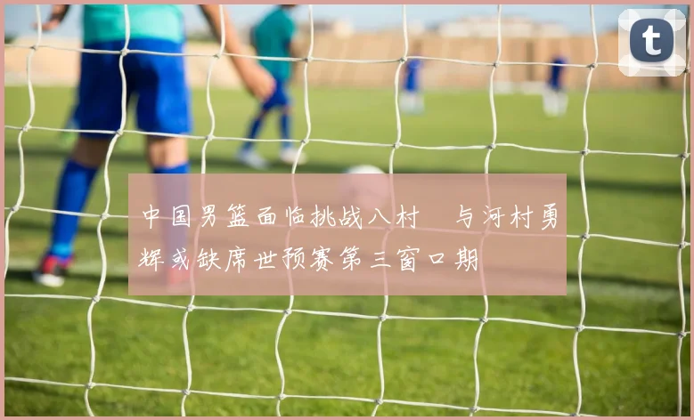 中国男篮面临挑战八村塁与河村勇辉或缺席世预赛第三窗口期